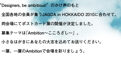 “Designers, be ambitious!”のかけ声のもと  全国各地の会員が集う  JAGDA in HOKKAIDO 2010に合わせて、  同会場にてポストカード展の開催が決定しました。  募集テーマは｢Ambition〜こころざし〜」。  小さなはがきにあなたの大志を込めてお送りください。  一葉、一葉のAmbitionで会場を彩りましょう。